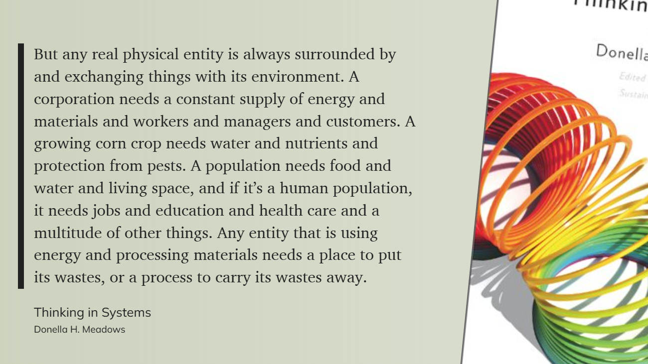 But any real physical entity is always surrounded by and exchanging things with its environment. A corporation needs a constant supply of energy and materials and workers and managers and customers. A growing corn crop needs water and nutrients and protection from pests. A population needs food and water and living space, and if it’s a human population, it needs jobs and education and health care and a multitude of other things. Any entity that is using energy and processing materials needs a place to put its wastes, or a process to carry its wastes away.